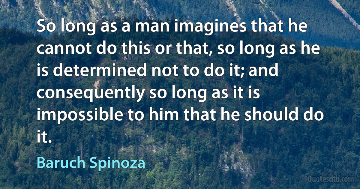 So long as a man imagines that he cannot do this or that, so long as he is determined not to do it; and consequently so long as it is impossible to him that he should do it. (Baruch Spinoza)