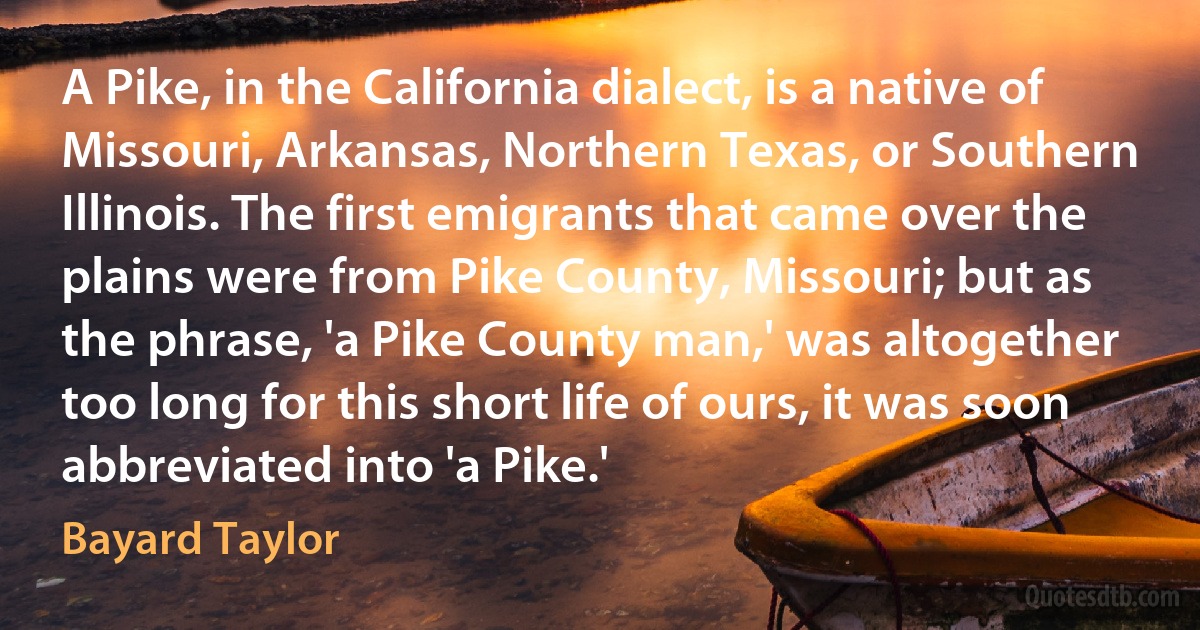 A Pike, in the California dialect, is a native of Missouri, Arkansas, Northern Texas, or Southern Illinois. The first emigrants that came over the plains were from Pike County, Missouri; but as the phrase, 'a Pike County man,' was altogether too long for this short life of ours, it was soon abbreviated into 'a Pike.' (Bayard Taylor)