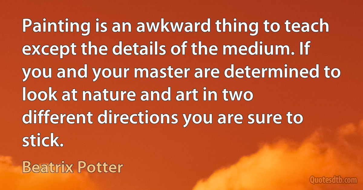 Painting is an awkward thing to teach except the details of the medium. If you and your master are determined to look at nature and art in two different directions you are sure to stick. (Beatrix Potter)