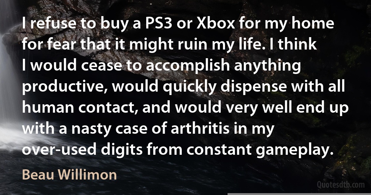 I refuse to buy a PS3 or Xbox for my home for fear that it might ruin my life. I think I would cease to accomplish anything productive, would quickly dispense with all human contact, and would very well end up with a nasty case of arthritis in my over-used digits from constant gameplay. (Beau Willimon)