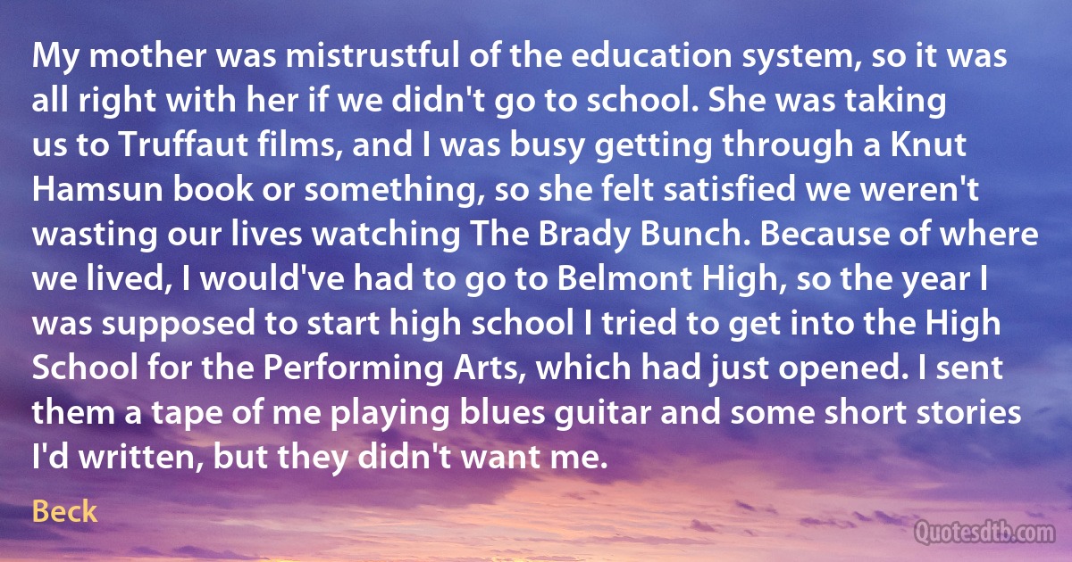 My mother was mistrustful of the education system, so it was all right with her if we didn't go to school. She was taking us to Truffaut films, and I was busy getting through a Knut Hamsun book or something, so she felt satisfied we weren't wasting our lives watching The Brady Bunch. Because of where we lived, I would've had to go to Belmont High, so the year I was supposed to start high school I tried to get into the High School for the Performing Arts, which had just opened. I sent them a tape of me playing blues guitar and some short stories I'd written, but they didn't want me. (Beck)