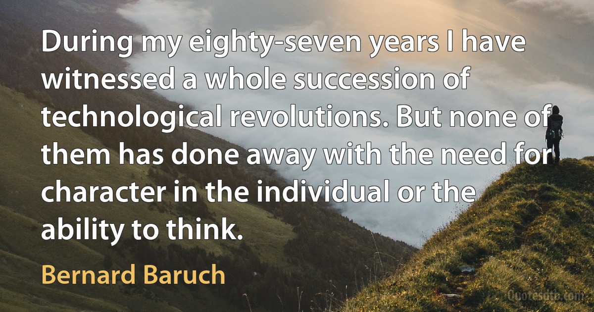 During my eighty-seven years I have witnessed a whole succession of technological revolutions. But none of them has done away with the need for character in the individual or the ability to think. (Bernard Baruch)