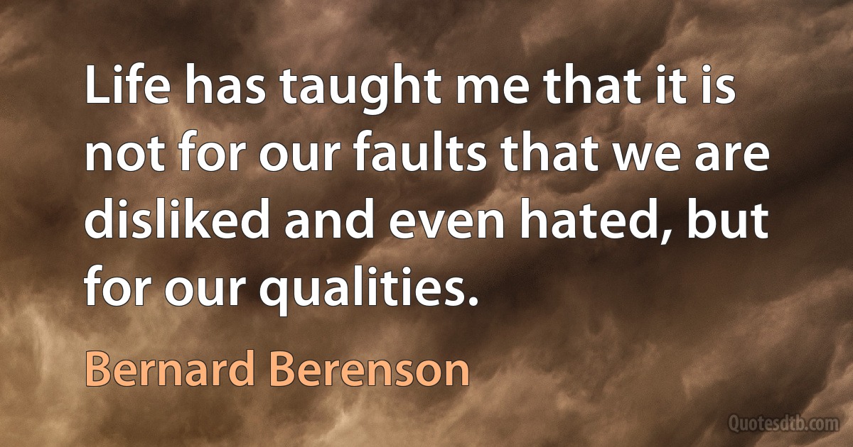 Life has taught me that it is not for our faults that we are disliked and even hated, but for our qualities. (Bernard Berenson)