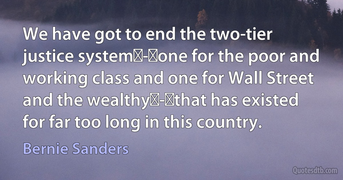 We have got to end the two-tier justice system - one for the poor and working class and one for Wall Street and the wealthy - that has existed for far too long in this country. (Bernie Sanders)