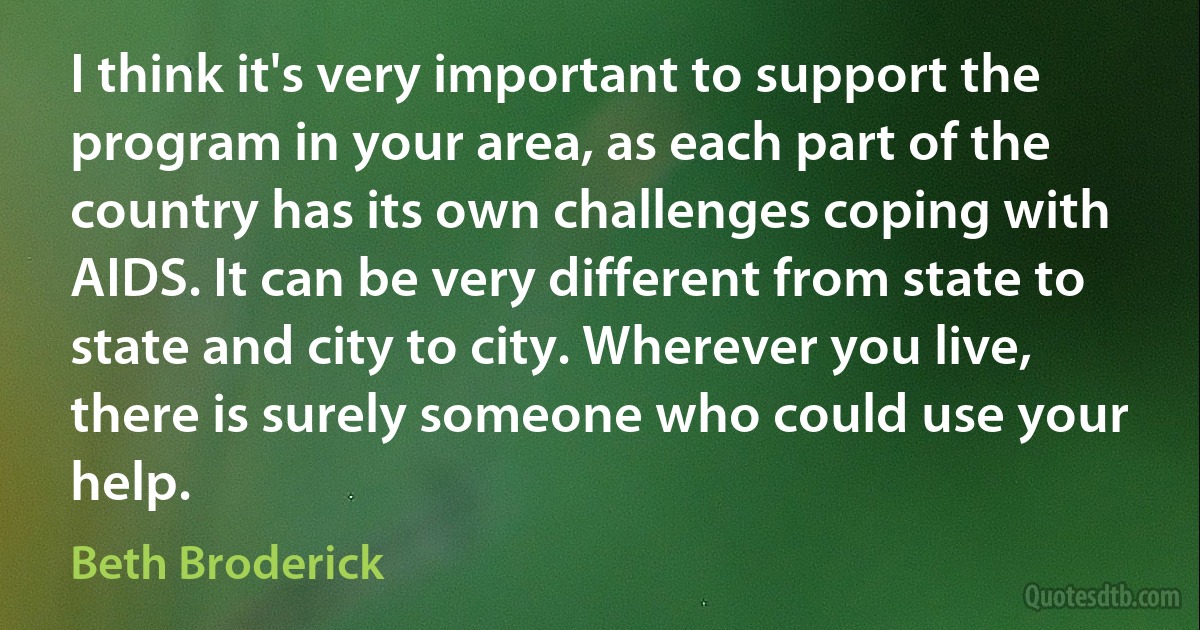 I think it's very important to support the program in your area, as each part of the country has its own challenges coping with AIDS. It can be very different from state to state and city to city. Wherever you live, there is surely someone who could use your help. (Beth Broderick)