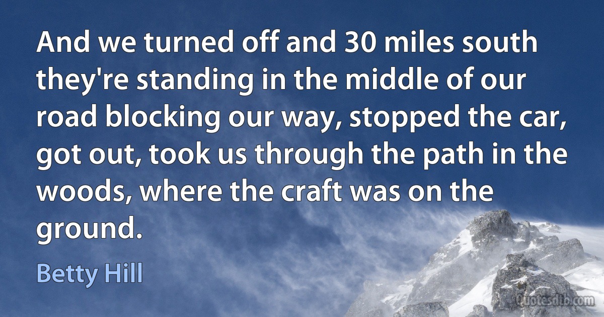 And we turned off and 30 miles south they're standing in the middle of our road blocking our way, stopped the car, got out, took us through the path in the woods, where the craft was on the ground. (Betty Hill)