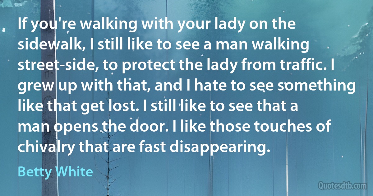 If you're walking with your lady on the sidewalk, I still like to see a man walking street-side, to protect the lady from traffic. I grew up with that, and I hate to see something like that get lost. I still like to see that a man opens the door. I like those touches of chivalry that are fast disappearing. (Betty White)