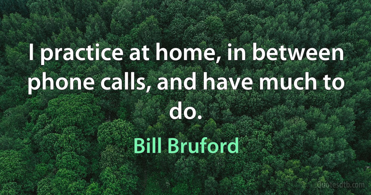 I practice at home, in between phone calls, and have much to do. (Bill Bruford)