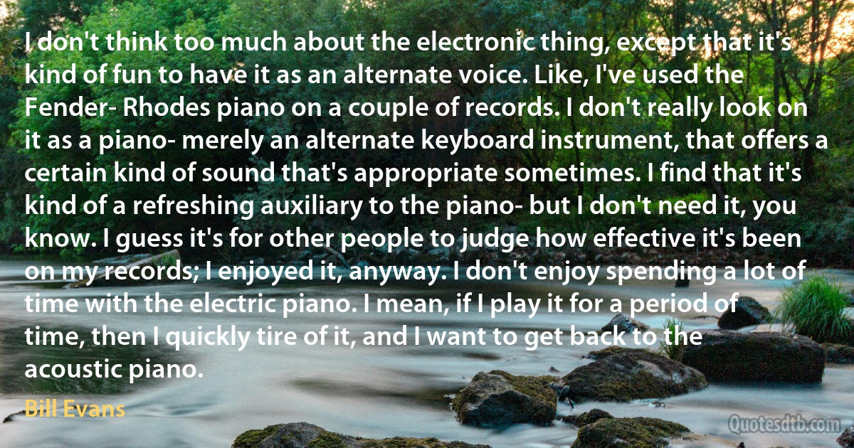 I don't think too much about the electronic thing, except that it's kind of fun to have it as an alternate voice. Like, I've used the Fender- Rhodes piano on a couple of records. I don't really look on it as a piano- merely an alternate keyboard instrument, that offers a certain kind of sound that's appropriate sometimes. I find that it's kind of a refreshing auxiliary to the piano- but I don't need it, you know. I guess it's for other people to judge how effective it's been on my records; I enjoyed it, anyway. I don't enjoy spending a lot of time with the electric piano. I mean, if I play it for a period of time, then I quickly tire of it, and I want to get back to the acoustic piano. (Bill Evans)