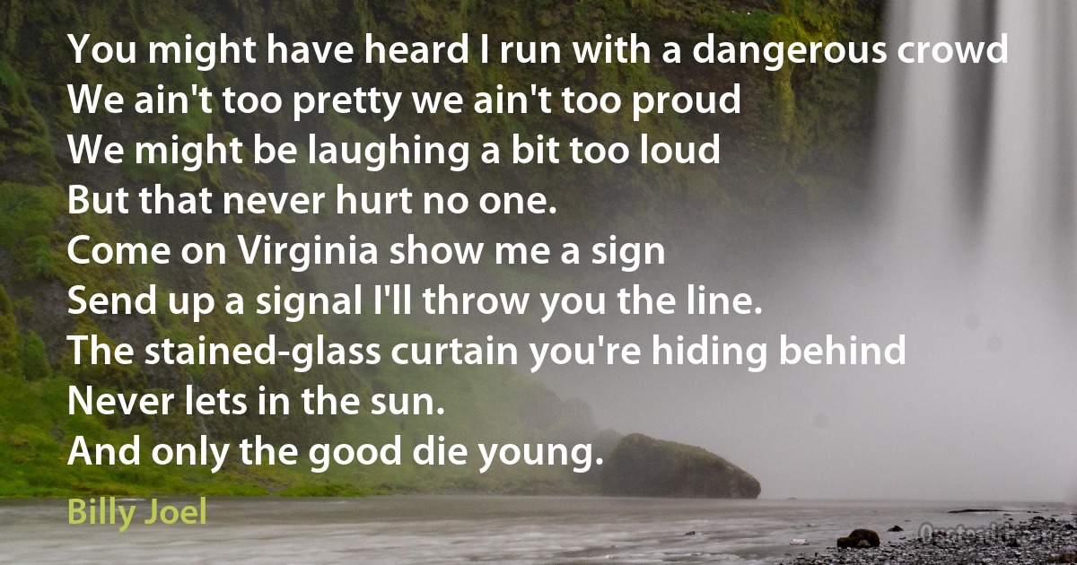 You might have heard I run with a dangerous crowd
We ain't too pretty we ain't too proud
We might be laughing a bit too loud
But that never hurt no one.
Come on Virginia show me a sign
Send up a signal I'll throw you the line.
The stained-glass curtain you're hiding behind
Never lets in the sun.
And only the good die young. (Billy Joel)