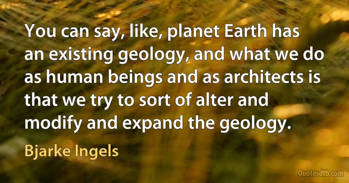 You can say, like, planet Earth has an existing geology, and what we do as human beings and as architects is that we try to sort of alter and modify and expand the geology. (Bjarke Ingels)