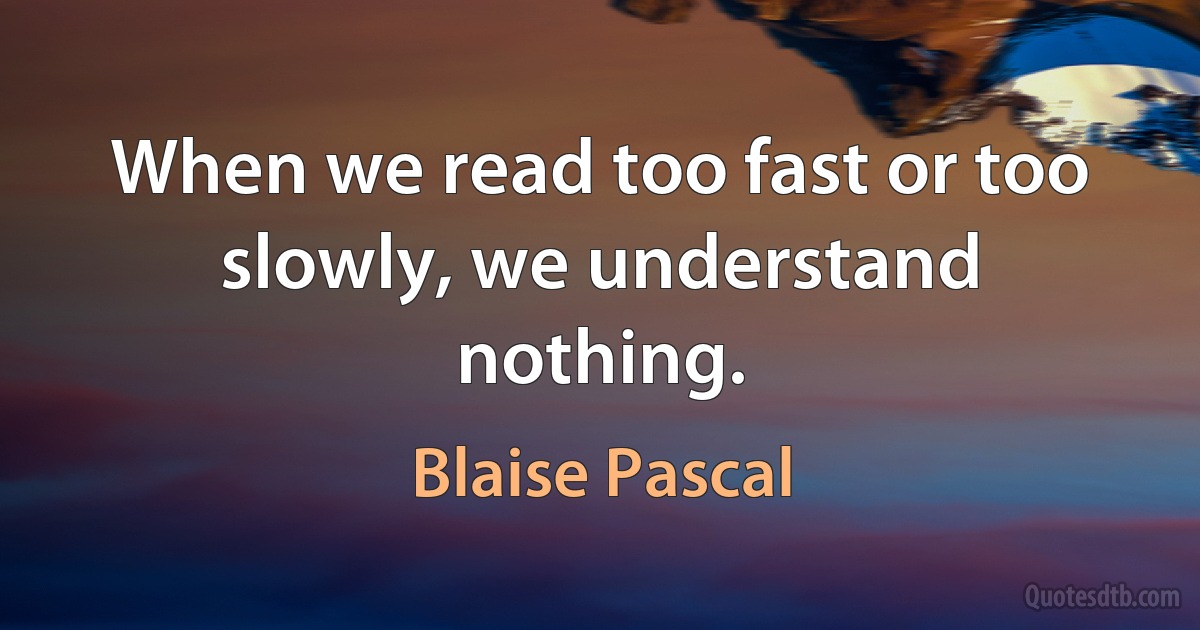 When we read too fast or too slowly, we understand nothing. (Blaise Pascal)