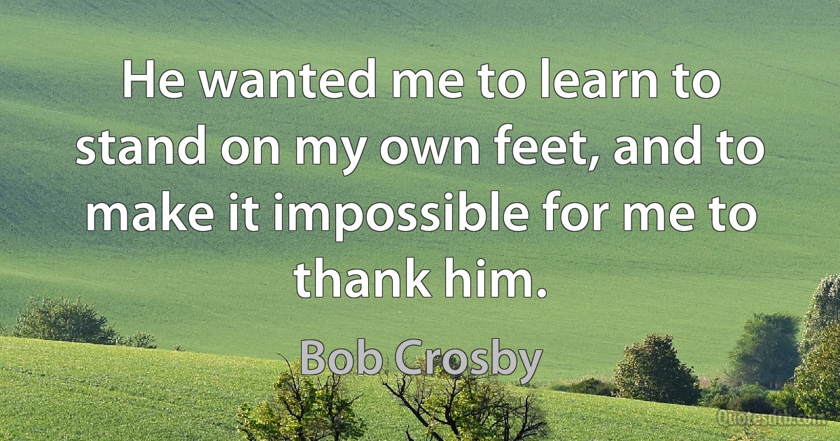 He wanted me to learn to stand on my own feet, and to make it impossible for me to thank him. (Bob Crosby)