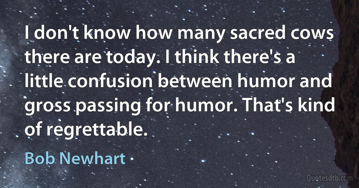 I don't know how many sacred cows there are today. I think there's a little confusion between humor and gross passing for humor. That's kind of regrettable. (Bob Newhart)