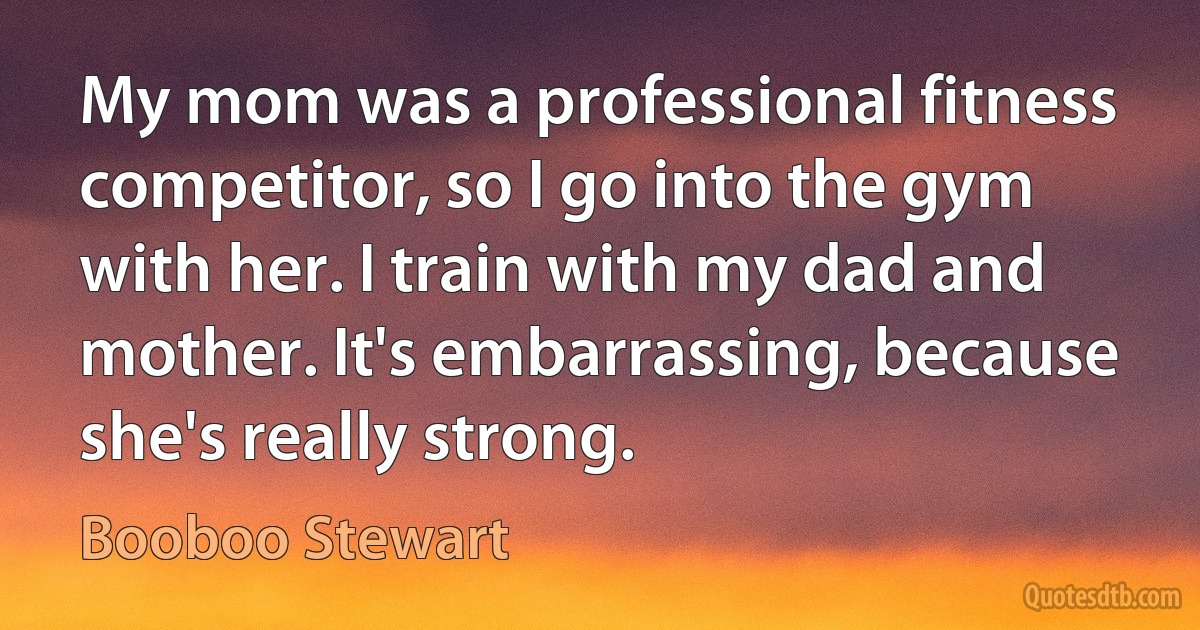 My mom was a professional fitness competitor, so I go into the gym with her. I train with my dad and mother. It's embarrassing, because she's really strong. (Booboo Stewart)