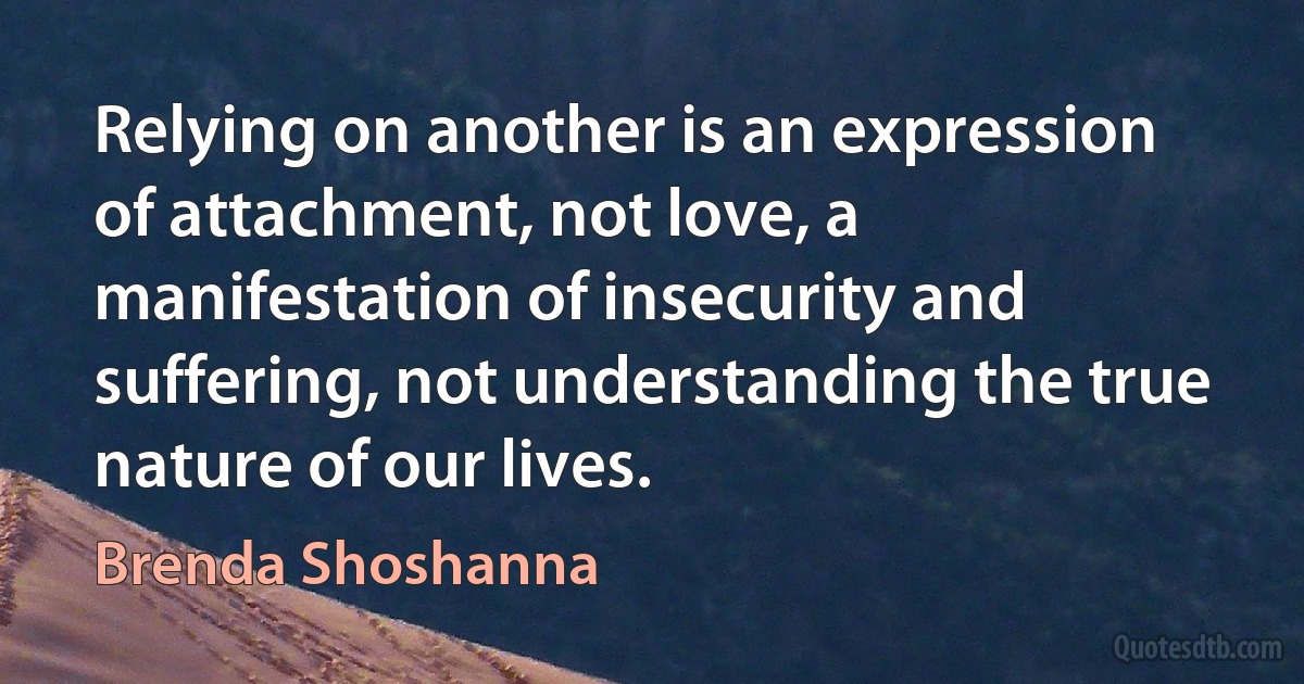 Relying on another is an expression of attachment, not love, a manifestation of insecurity and suffering, not understanding the true nature of our lives. (Brenda Shoshanna)