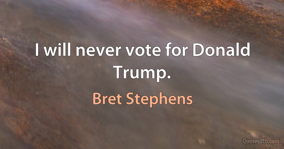 I will never vote for Donald Trump. (Bret Stephens)