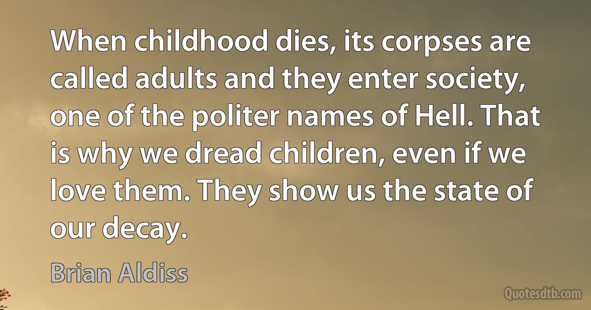 When childhood dies, its corpses are called adults and they enter society, one of the politer names of Hell. That is why we dread children, even if we love them. They show us the state of our decay. (Brian Aldiss)