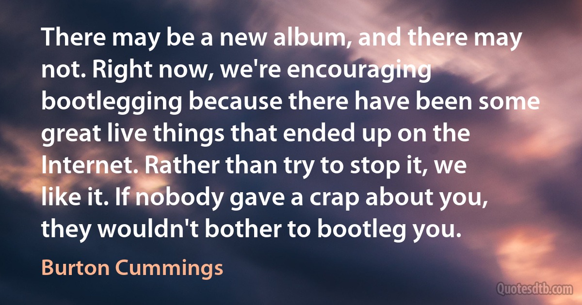 There may be a new album, and there may not. Right now, we're encouraging bootlegging because there have been some great live things that ended up on the Internet. Rather than try to stop it, we like it. If nobody gave a crap about you, they wouldn't bother to bootleg you. (Burton Cummings)