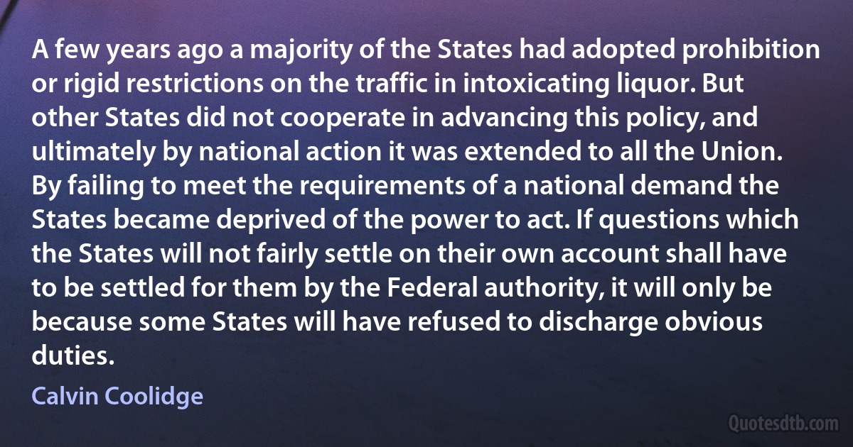 A few years ago a majority of the States had adopted prohibition or rigid restrictions on the traffic in intoxicating liquor. But other States did not cooperate in advancing this policy, and ultimately by national action it was extended to all the Union. By failing to meet the requirements of a national demand the States became deprived of the power to act. If questions which the States will not fairly settle on their own account shall have to be settled for them by the Federal authority, it will only be because some States will have refused to discharge obvious duties. (Calvin Coolidge)