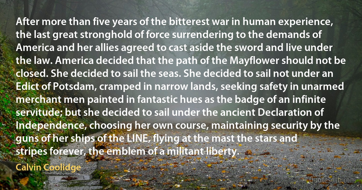 After more than five years of the bitterest war in human experience, the last great stronghold of force surrendering to the demands of America and her allies agreed to cast aside the sword and live under the law. America decided that the path of the Mayflower should not be closed. She decided to sail the seas. She decided to sail not under an Edict of Potsdam, cramped in narrow lands, seeking safety in unarmed merchant men painted in fantastic hues as the badge of an infinite servitude; but she decided to sail under the ancient Declaration of Independence, choosing her own course, maintaining security by the guns of her ships of the LINE, flying at the mast the stars and stripes forever, the emblem of a militant liberty. (Calvin Coolidge)