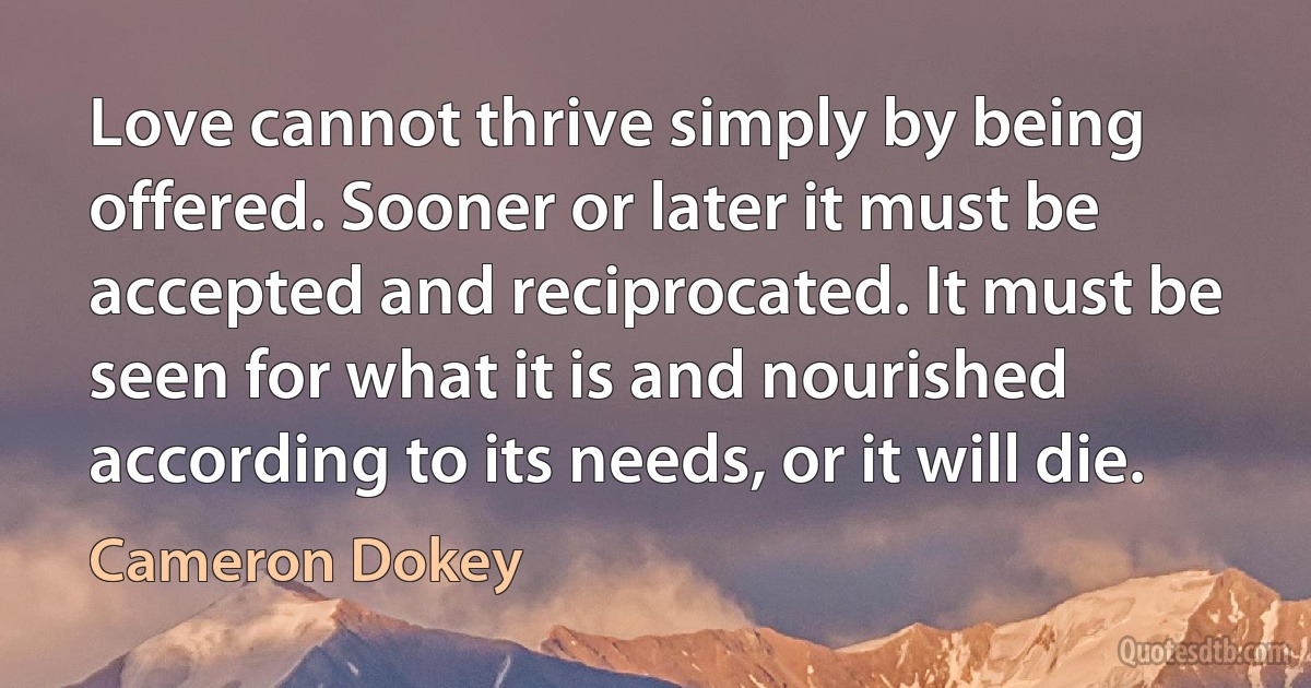 Love cannot thrive simply by being offered. Sooner or later it must be accepted and reciprocated. It must be seen for what it is and nourished according to its needs, or it will die. (Cameron Dokey)