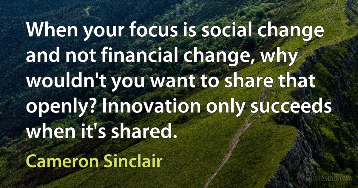 When your focus is social change and not financial change, why wouldn't you want to share that openly? Innovation only succeeds when it's shared. (Cameron Sinclair)