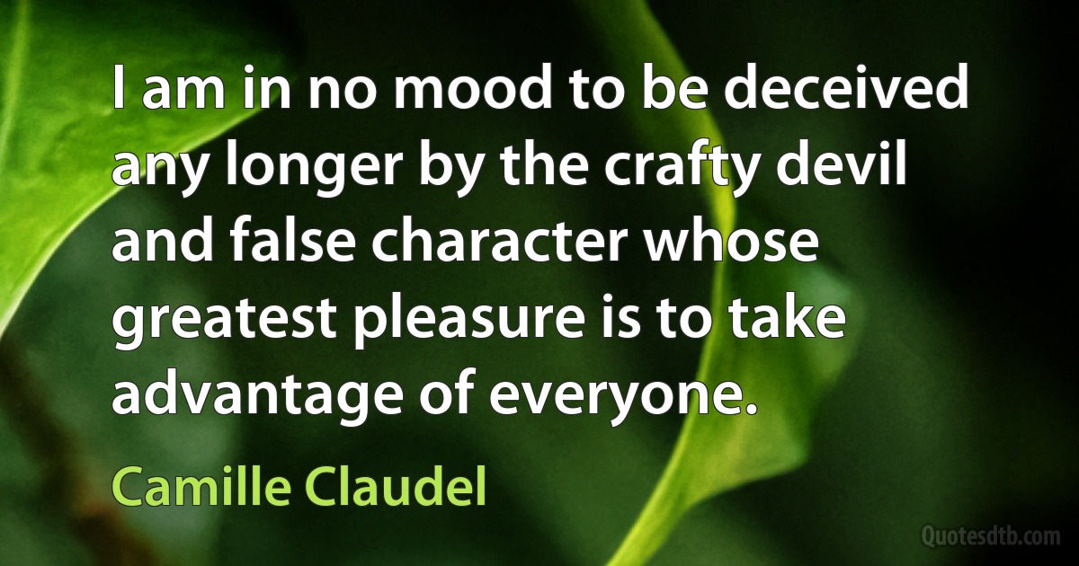 I am in no mood to be deceived any longer by the crafty devil and false character whose greatest pleasure is to take advantage of everyone. (Camille Claudel)