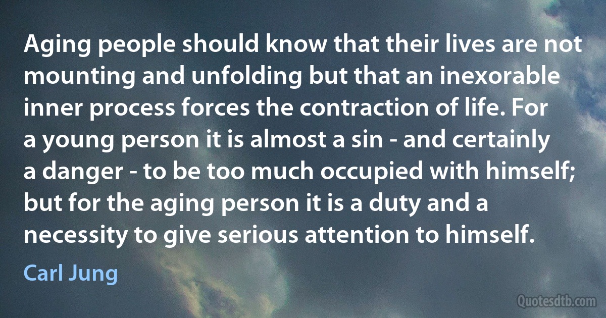 Aging people should know that their lives are not mounting and unfolding but that an inexorable inner process forces the contraction of life. For a young person it is almost a sin - and certainly a danger - to be too much occupied with himself; but for the aging person it is a duty and a necessity to give serious attention to himself. (Carl Jung)