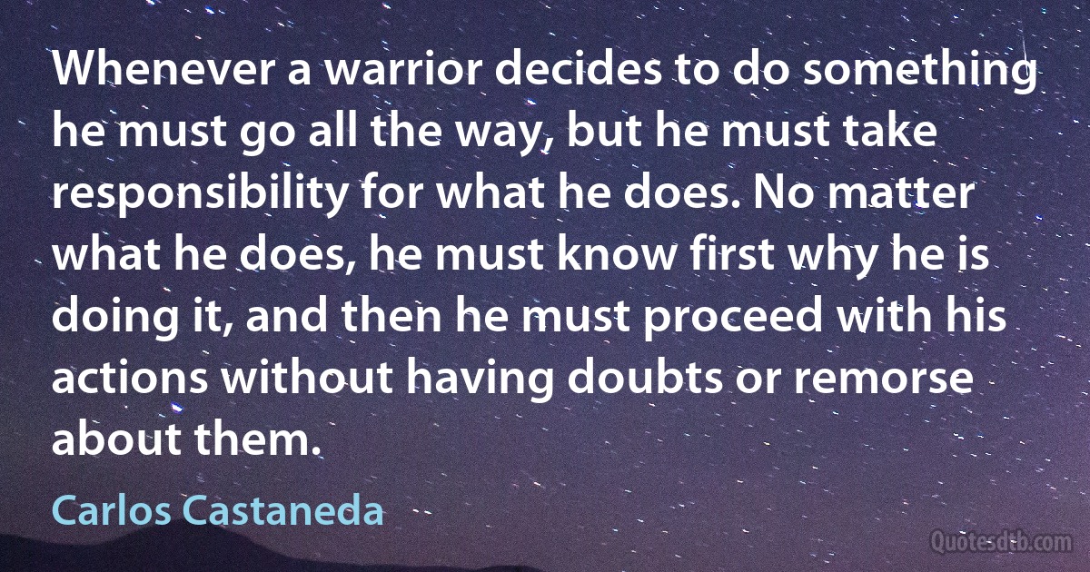 Whenever a warrior decides to do something he must go all the way, but he must take responsibility for what he does. No matter what he does, he must know first why he is doing it, and then he must proceed with his actions without having doubts or remorse about them. (Carlos Castaneda)