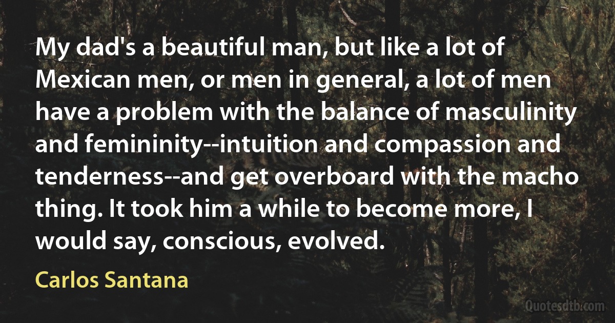 My dad's a beautiful man, but like a lot of Mexican men, or men in general, a lot of men have a problem with the balance of masculinity and femininity--intuition and compassion and tenderness--and get overboard with the macho thing. It took him a while to become more, I would say, conscious, evolved. (Carlos Santana)