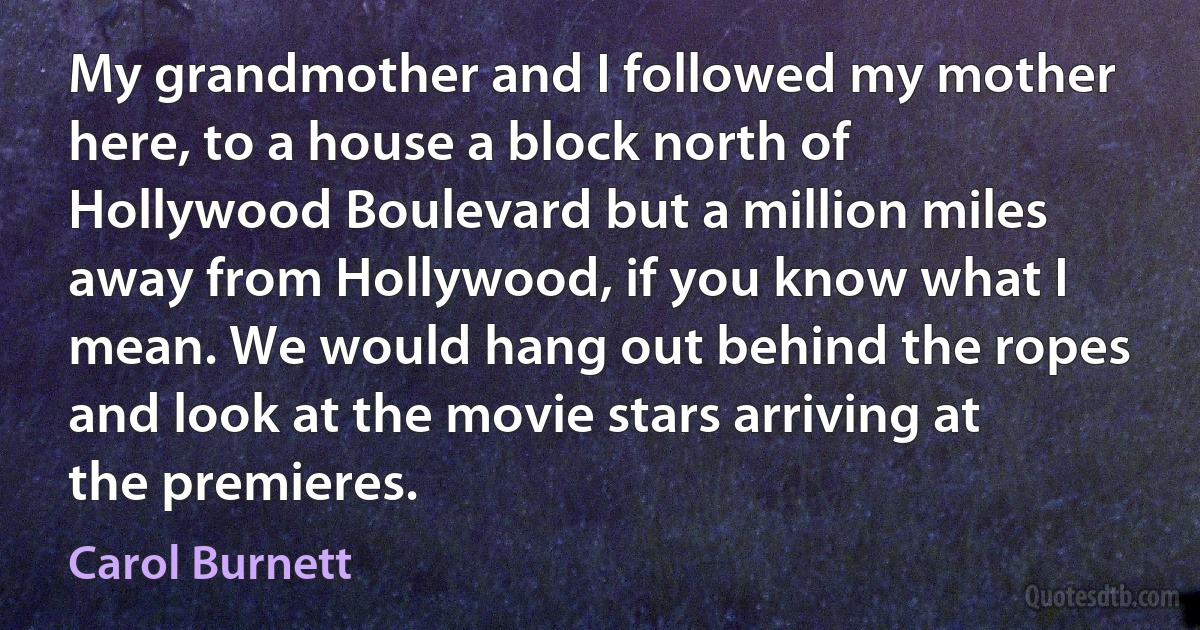 My grandmother and I followed my mother here, to a house a block north of Hollywood Boulevard but a million miles away from Hollywood, if you know what I mean. We would hang out behind the ropes and look at the movie stars arriving at the premieres. (Carol Burnett)