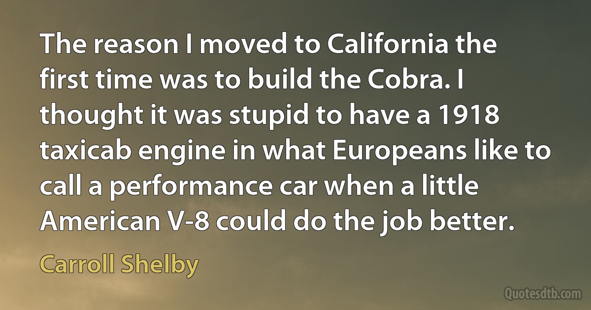 The reason I moved to California the first time was to build the Cobra. I thought it was stupid to have a 1918 taxicab engine in what Europeans like to call a performance car when a little American V-8 could do the job better. (Carroll Shelby)