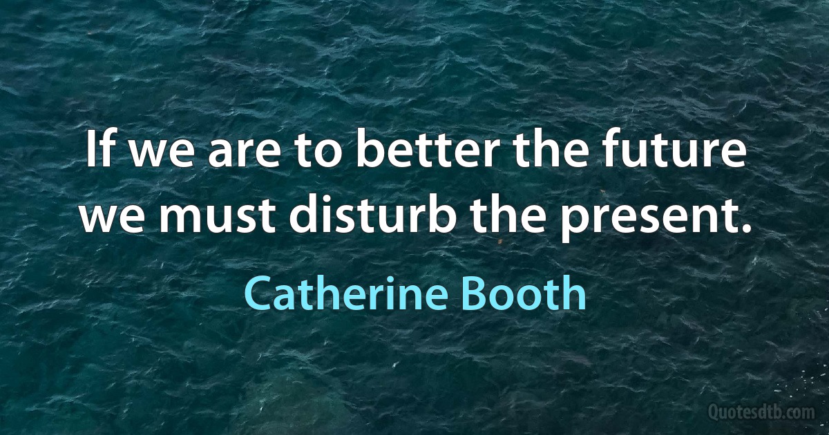 If we are to better the future we must disturb the present. (Catherine Booth)