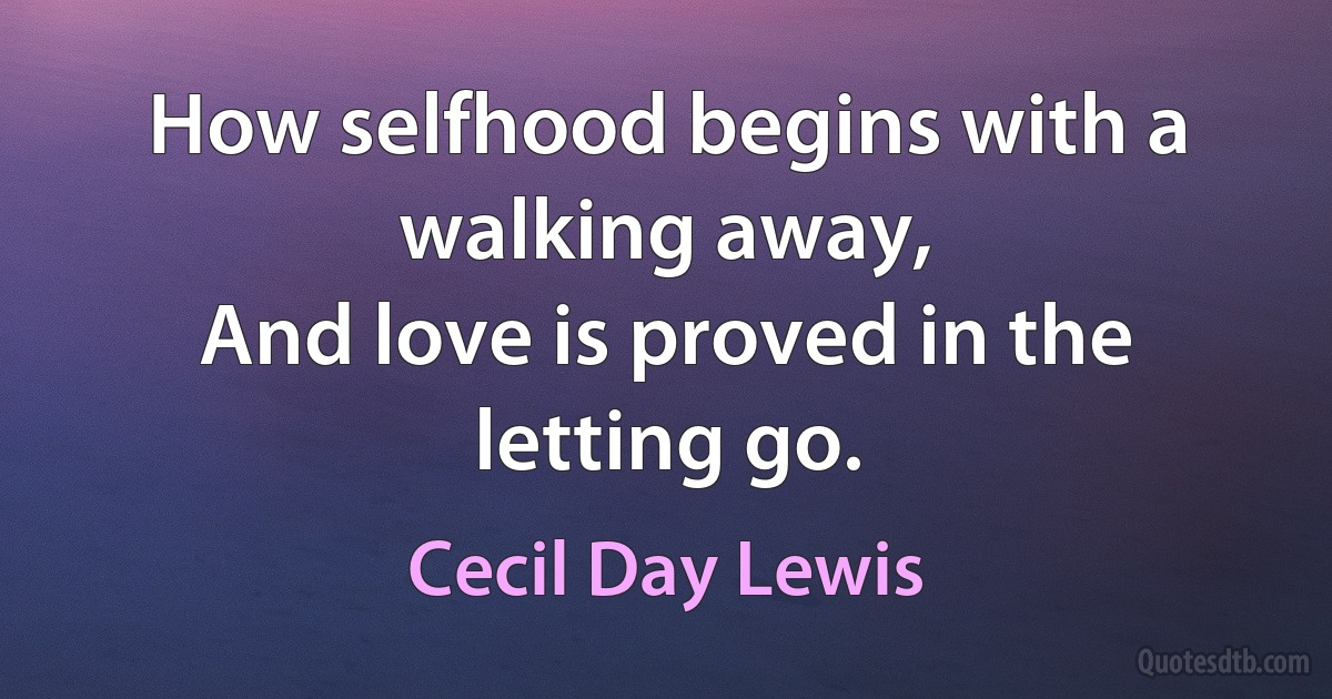 How selfhood begins with a walking away,
And love is proved in the letting go. (Cecil Day Lewis)