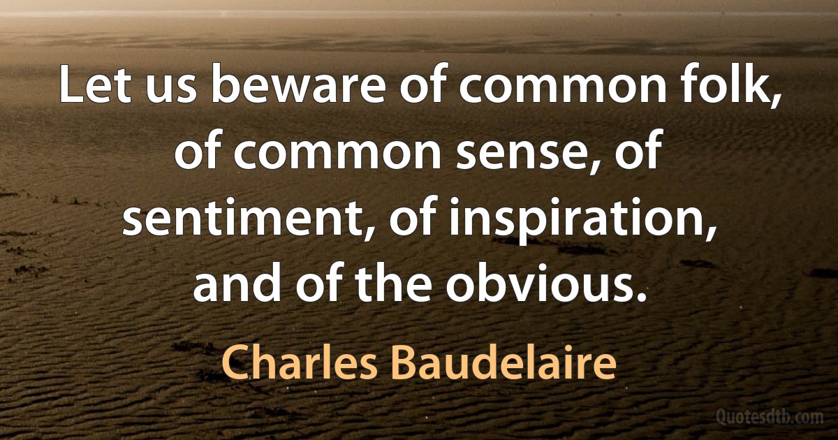 Let us beware of common folk, of common sense, of sentiment, of inspiration, and of the obvious. (Charles Baudelaire)