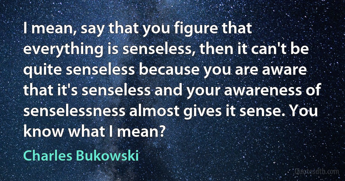 I mean, say that you figure that everything is senseless, then it can't be quite senseless because you are aware that it's senseless and your awareness of senselessness almost gives it sense. You
know what I mean? (Charles Bukowski)