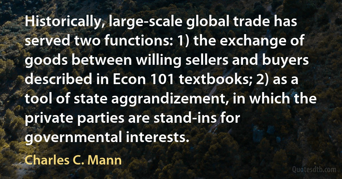 Historically, large-scale global trade has served two functions: 1) the exchange of goods between willing sellers and buyers described in Econ 101 textbooks; 2) as a tool of state aggrandizement, in which the private parties are stand-ins for governmental interests. (Charles C. Mann)