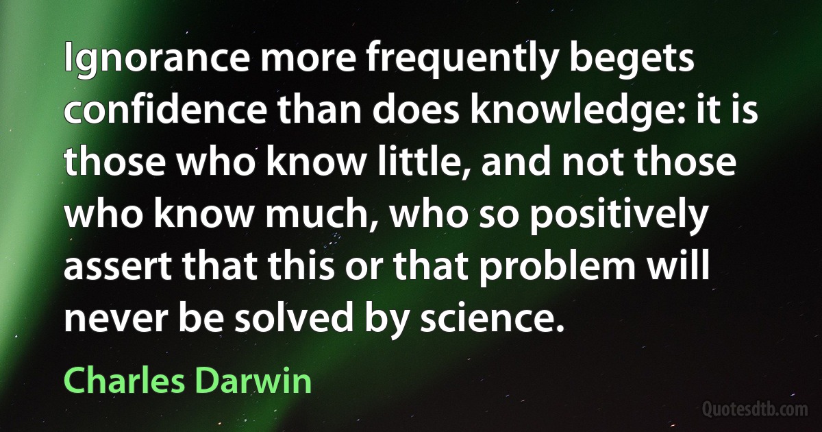 Ignorance more frequently begets confidence than does knowledge: it is those who know little, and not those who know much, who so positively assert that this or that problem will never be solved by science. (Charles Darwin)