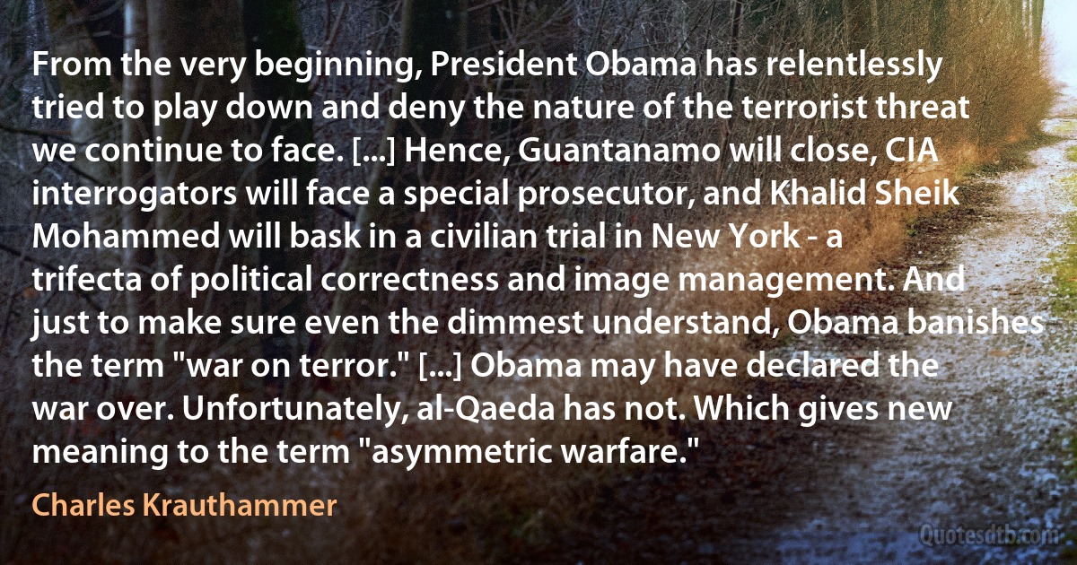 From the very beginning, President Obama has relentlessly tried to play down and deny the nature of the terrorist threat we continue to face. [...] Hence, Guantanamo will close, CIA interrogators will face a special prosecutor, and Khalid Sheik Mohammed will bask in a civilian trial in New York - a trifecta of political correctness and image management. And just to make sure even the dimmest understand, Obama banishes the term "war on terror." [...] Obama may have declared the war over. Unfortunately, al-Qaeda has not. Which gives new meaning to the term "asymmetric warfare." (Charles Krauthammer)