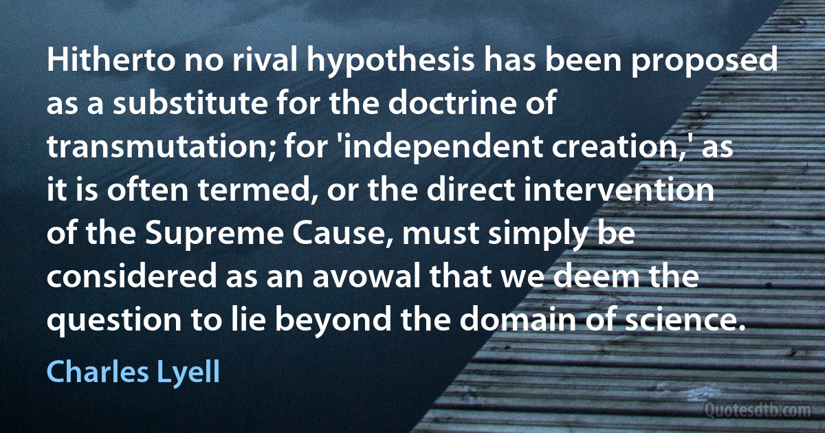 Hitherto no rival hypothesis has been proposed as a substitute for the doctrine of transmutation; for 'independent creation,' as it is often termed, or the direct intervention of the Supreme Cause, must simply be considered as an avowal that we deem the question to lie beyond the domain of science. (Charles Lyell)