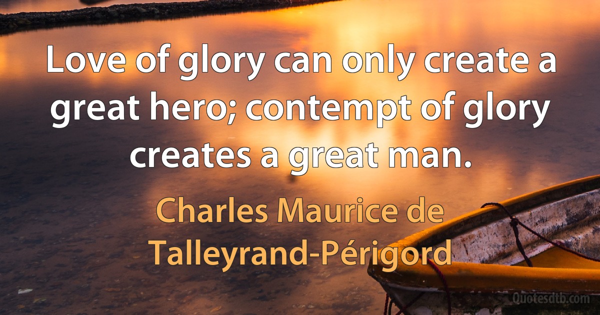 Love of glory can only create a great hero; contempt of glory creates a great man. (Charles Maurice de Talleyrand-Périgord)