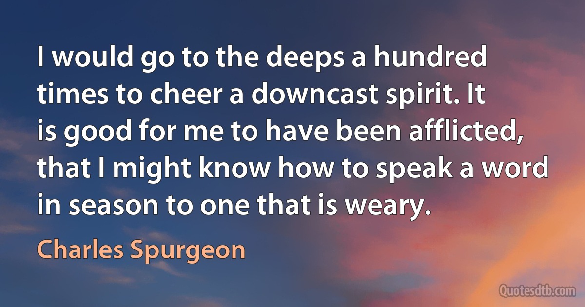 I would go to the deeps a hundred times to cheer a downcast spirit. It is good for me to have been afflicted, that I might know how to speak a word in season to one that is weary. (Charles Spurgeon)