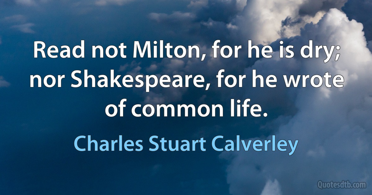 Read not Milton, for he is dry; nor Shakespeare, for he wrote of common life. (Charles Stuart Calverley)