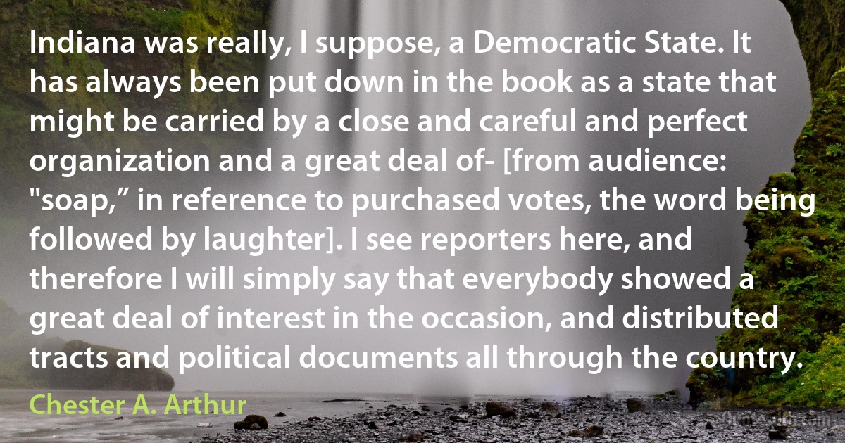 Indiana was really, I suppose, a Democratic State. It has always been put down in the book as a state that might be carried by a close and careful and perfect organization and a great deal of- [from audience: "soap,” in reference to purchased votes, the word being followed by laughter]. I see reporters here, and therefore I will simply say that everybody showed a great deal of interest in the occasion, and distributed tracts and political documents all through the country. (Chester A. Arthur)