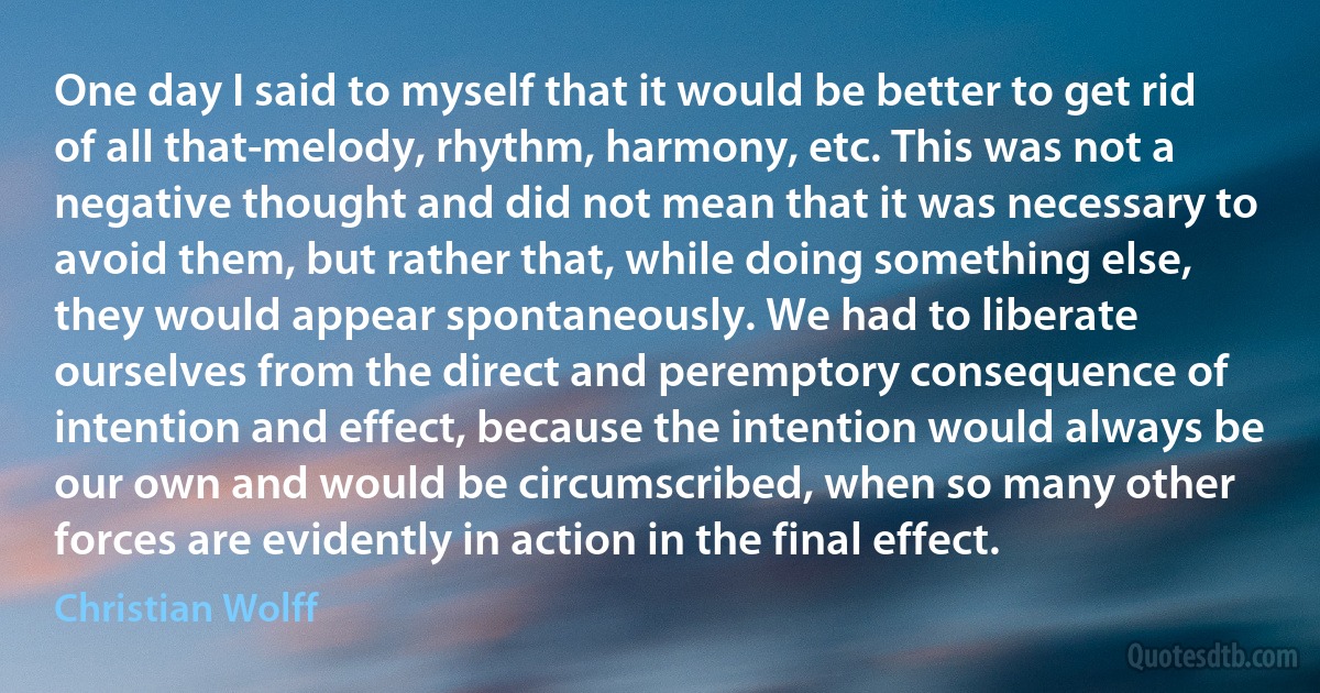 One day I said to myself that it would be better to get rid of all that-melody, rhythm, harmony, etc. This was not a negative thought and did not mean that it was necessary to avoid them, but rather that, while doing something else, they would appear spontaneously. We had to liberate ourselves from the direct and peremptory consequence of intention and effect, because the intention would always be our own and would be circumscribed, when so many other forces are evidently in action in the final effect. (Christian Wolff)