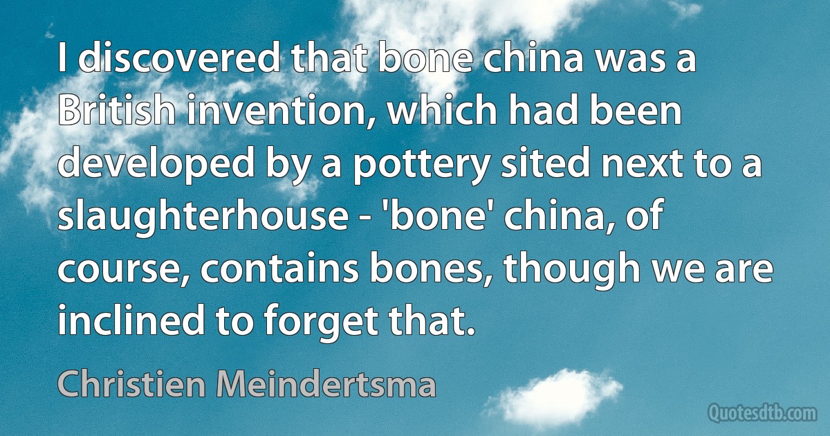 I discovered that bone china was a British invention, which had been developed by a pottery sited next to a slaughterhouse - 'bone' china, of course, contains bones, though we are inclined to forget that. (Christien Meindertsma)