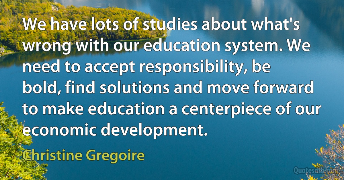 We have lots of studies about what's wrong with our education system. We need to accept responsibility, be bold, find solutions and move forward to make education a centerpiece of our economic development. (Christine Gregoire)