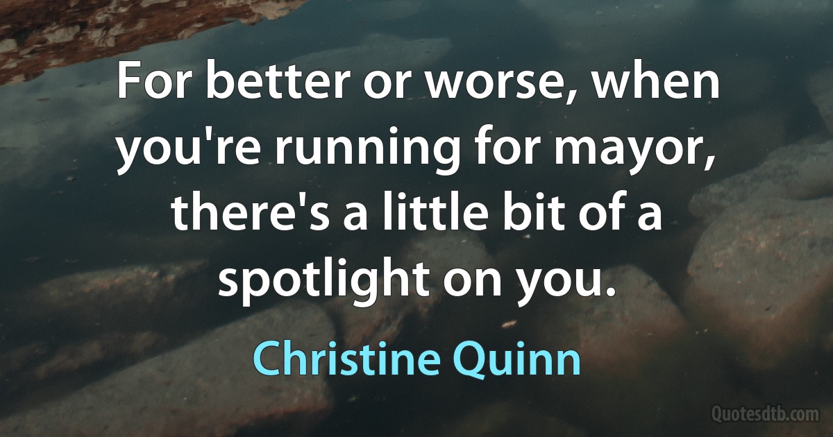 For better or worse, when you're running for mayor, there's a little bit of a spotlight on you. (Christine Quinn)