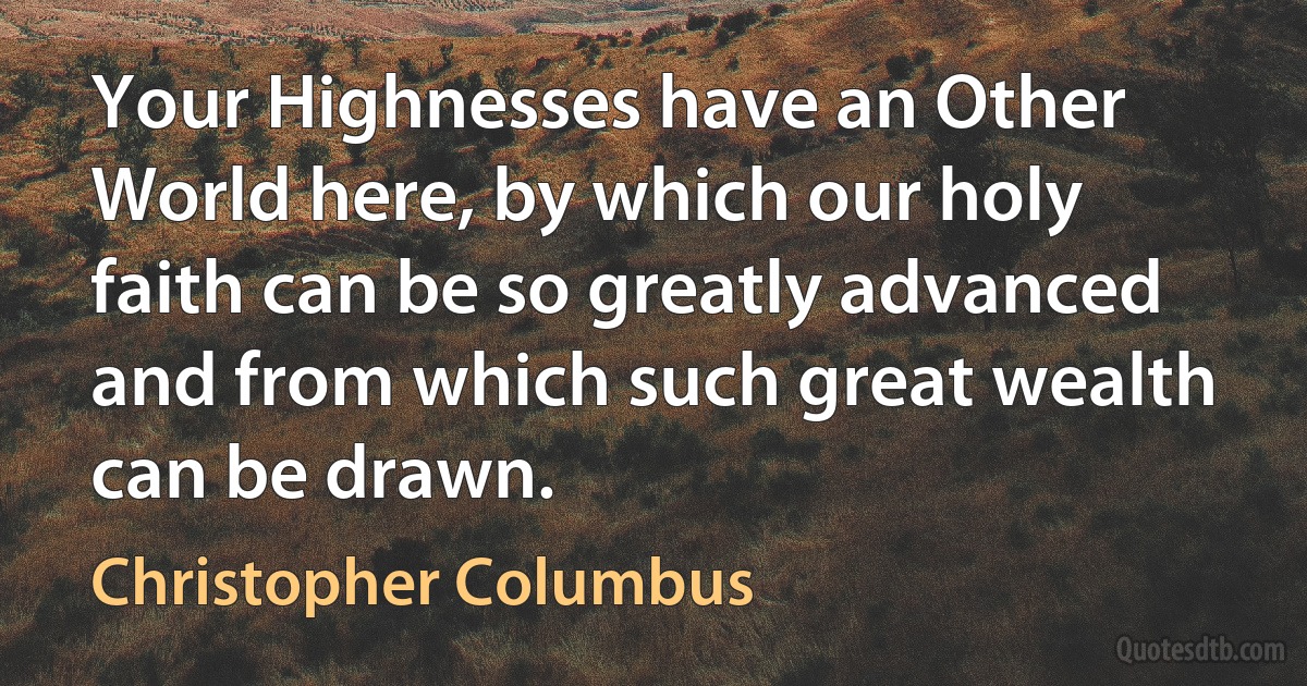 Your Highnesses have an Other World here, by which our holy faith can be so greatly advanced and from which such great wealth can be drawn. (Christopher Columbus)